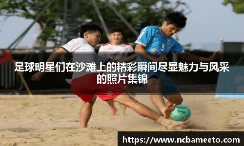 足球明星们在沙滩上的精彩瞬间尽显魅力与风采的照片集锦
